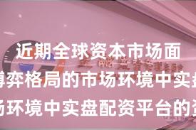 近期全球资本市场面对存量博弈格局的市场环境中实盘配资平台的资